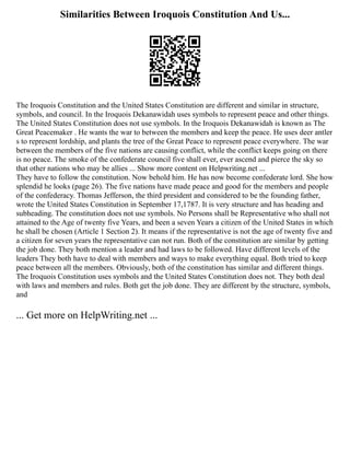 Similarities Between Iroquois Constitution And Us...
The Iroquois Constitution and the United States Constitution are different and similar in structure,
symbols, and council. In the Iroquois Dekanawidah uses symbols to represent peace and other things.
The United States Constitution does not use symbols. In the Iroquois Dekanawidah is known as The
Great Peacemaker . He wants the war to between the members and keep the peace. He uses deer antler
s to represent lordship, and plants the tree of the Great Peace to represent peace everywhere. The war
between the members of the five nations are causing conflict, while the conflict keeps going on there
is no peace. The smoke of the confederate council five shall ever, ever ascend and pierce the sky so
that other nations who may be allies ... Show more content on Helpwriting.net ...
They have to follow the constitution. Now behold him. He has now become confederate lord. She how
splendid he looks (page 26). The five nations have made peace and good for the members and people
of the confederacy. Thomas Jefferson, the third president and considered to be the founding father,
wrote the United States Constitution in September 17,1787. It is very structure and has heading and
subheading. The constitution does not use symbols. No Persons shall be Representative who shall not
attained to the Age of twenty five Years, and been a seven Years a citizen of the United States in which
he shall be chosen (Article 1 Section 2). It means if the representative is not the age of twenty five and
a citizen for seven years the representative can not run. Both of the constitution are similar by getting
the job done. They both mention a leader and had laws to be followed. Have different levels of the
leaders They both have to deal with members and ways to make everything equal. Both tried to keep
peace between all the members. Obviously, both of the constitution has similar and different things.
The Iroquois Constitution uses symbols and the United States Constitution does not. They both deal
with laws and members and rules. Both get the job done. They are different by the structure, symbols,
and
... Get more on HelpWriting.net ...
 