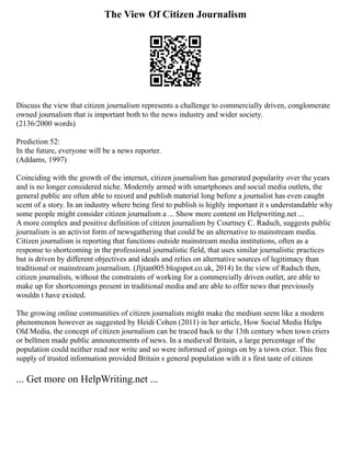 The View Of Citizen Journalism
Discuss the view that citizen journalism represents a challenge to commercially driven, conglomerate
owned journalism that is important both to the news industry and wider society.
(2136/2000 words)
Prediction 52:
In the future, everyone will be a news reporter.
(Addams, 1997)
Coinciding with the growth of the internet, citizen journalism has generated popularity over the years
and is no longer considered niche. Modernly armed with smartphones and social media outlets, the
general public are often able to record and publish material long before a journalist has even caught
scent of a story. In an industry where being first to publish is highly important it s understandable why
some people might consider citizen journalism a ... Show more content on Helpwriting.net ...
A more complex and positive definition of citizen journalism by Courtney C. Radsch, suggests public
journalism is an activist form of newsgathering that could be an alternative to mainstream media.
Citizen journalism is reporting that functions outside mainstream media institutions, often as a
response to shortcoming in the professional journalistic field, that uses similar journalistic practices
but is driven by different objectives and ideals and relies on alternative sources of legitimacy than
traditional or mainstream journalism. (Jljtan005.blogspot.co.uk, 2014) In the view of Radsch then,
citizen journalists, without the constraints of working for a commercially driven outlet, are able to
make up for shortcomings present in traditional media and are able to offer news that previously
wouldn t have existed.
The growing online communities of citizen journalists might make the medium seem like a modern
phenomenon however as suggested by Heidi Cohen (2011) in her article, How Social Media Helps
Old Media, the concept of citizen journalism can be traced back to the 13th century when town criers
or bellmen made public announcements of news. In a medieval Britain, a large percentage of the
population could neither read nor write and so were informed of goings on by a town crier. This free
supply of trusted information provided Britain s general population with it s first taste of citizen
... Get more on HelpWriting.net ...
 