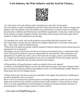 Cork Industry, the Wine Industry and the Need for Closure...
1 To what extent is the cork industry guilty of complacency and a lack of innovation?
The cork industry is guilty of complacency and lack of innovation because they failed to recognize the
changes in the wine industry. The wine industry was experiencing a revolution where new producers
from Australia, California and Chile had new and different requirements. It took only a matter of years
for the industry to change completely and the cork industry did not jump on the band wagon when it
needed to. It allows the competition to get the edge.
2 If consumers love corks, why are the producers not providing what their customers want?
The reason being is because the wine industry has changed significantly over the past twenty years.
The ... Show more content on Helpwriting.net ...
5 What level of R amp;D investment would be required to help the industry diversify and develop new
opportunities for its materials?
According to our text, because the cork forests are facing environmental stress, it would require high
levels of R amp;D investment to open new opportunities for cork materials. When referring to new
opportunities it would be new items, such as, floor and wall coverings, coasters, cork board sheets,
etc. A high level of R amp;D can guarantee some sort of sustainability for the cork industry and also
remove TCA. By doing this, this can ensure growth in the company.
6 What portfolio of R amp;D projects would you establish for the cork industry?
I would try to find different things to use the cork rather than focusing on just wines. Expand in other
areas to increase production and focus and emphasis on how it is environmentally friendly. Market on
the go green and save the endanger species.
7 What role have the wine buyers (end users and others in the supply chain) played in contributing to
the fall in demand for cork as a closure?
Since we live in a fast pace life consumers tend to want thing immediately and do not want to wait for
things such as delivery time and like to purchase items in bulk and have a variety of items to choose
from. As a result supermarkets meet the demands by stocking up with large quantities and array of
assorted products. There is a larger selection of wines to choose
... Get more on HelpWriting.net ...
 