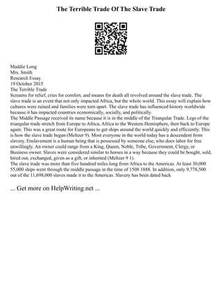 The Terrible Trade Of The Slave Trade
Maddie Long
Mrs. Smith
Research Essay
19 October 2015
The Terrible Trade
Screams for relief, cries for comfort, and moans for death all revolved around the slave trade. The
slave trade is an event that not only impacted Africa, but the whole world. This essay will explain how
cultures were ruined and families were torn apart. The slave trade has influenced history worldwide
because it has impacted countries economically, socially, and politically.
The Middle Passage received its name because it is in the middle of the Triangular Trade. Legs of the
triangular trade stretch from Europe to Africa, Africa to the Western Hemisphere, then back to Europe
again. This was a great route for Europeans to get ships around the world quickly and efficiently. This
is how the slave trade began (Meltzer 9). Most everyone in the world today has a descendent from
slavery. Enslavement is a human being that is possessed by someone else, who does labor for free
unwillingly. An owner could range from a King, Queen, Noble, Tribe, Government, Clergy, or
Business owner. Slaves were considered similar to horses in a way because they could be bought, sold,
hired out, exchanged, given as a gift, or inherited (Meltzer 9 1).
The slave trade was more than five hundred miles long from Africa to the Americas. At least 30,000
55,000 ships went through the middle passage in the time of 1508 1888. In addition, only 9,778,500
out of the 11,698,000 slaves made it to the Americas. Slavery has been dated back
... Get more on HelpWriting.net ...
 