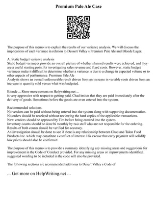 Premium Pale Ale Case
The purpose of this memo is to explain the results of our variance analysis. We will discuss the
implications of each variance in relation to Dessert Valley s Premium Pale Ale and Blonde Lager.
A. Static budget variance analysis
Static budget variances provide an overall picture of whether planned results were achieved, and they
are a useful starting point for investigating sales revenue and fixed costs. However, static budget
variances make it difficult to determine whether a variance is due to a change in expected volume or to
other aspects of performance. Premium Pale Ale
Analysis shows an overall unfavourable result driven from an increase in variable costs driven from an
increase in quantity sold versus what was budgeted.
Blonde ... Show more content on Helpwriting.net ...
is very aggressive with respect to getting paid. Chad insists that they are paid immediately after the
delivery of goods. Sometimes before the goods are even entered into the system.
Recommended solutions:
No vendors can be paid without being entered into the system along with supporting documentation.
No orders should be received without reviewing the hard copies of the applicable transactions.
New vendors should be approved by Tim before being entered into the system.
Inventory counts should be done bi monthly by two staff who are not responsible for the ordering.
Results of both counts should be verified for accuracy.
An investigation should be done to see if there is any relationship between Chad and Talon Food
Products Inc. which may constitute a conflict of interest. His excuse that early payment will solidify
low prices should also be confirmed.
The purpose of this memo is to provide a summary identifying any missing areas and suggestions for
improvement in the Code of Conduct provided. For any missing areas or improvements identified,
suggested wording to be included in the code will also be provided.
The following sections are recommended additions to Desert Valley s Code of
... Get more on HelpWriting.net ...
 