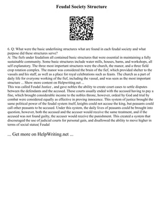 Feudal Society Structure
6. Q: What were the basic underlining structures what are found in each feudal society and what
purpose did these structures serve?
A: The fiefs under feudalism all contained basic structures that were essential in maintaining a fully
sustainable community. Some basic structures include water mills, houses, barns, and workshops, all
self explanatory. The three most important structures were the church, the manor, and a three field
crop rotation complex. The manor was considered the brain of the fief, which provided shelter to the
vassals and his staff, as well as a place for royal celebrations such as feasts. The church as a part of
daily life for everyone working of the fief, including the vassal, and was seen as the most important
structure ... Show more content on Helpwriting.net ...
This was called Feudal Justice , and gave nobles the ability to create court cases to settle disputes
between the defendants and the accused. These courts usually ended with the accused having to pay a
fine, which brought considerable income to the nobles throne, however, ordeal by God and trial by
combat were considered equally as effective in proving innocence. This system of justice brought the
same political power of the feudal system itself, knights could not accuse the king, but peasants could
call other peasants to be accused. Under this system, the daily lives of peasants could be brought into
question, however, both the accused and the accuser would receive the same treatment, and if the
accused was not found guilty, the accuser would receive the punishment. This created a system that
discouraged the use of judicial courts for personal gain, and disallowed the ability to move higher in
terms of social status( Feudal
... Get more on HelpWriting.net ...
 