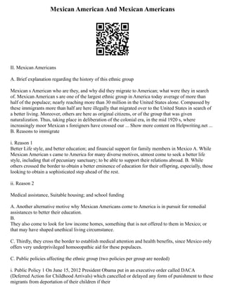 Mexican American And Mexican Americans
II. Mexican Americans
A. Brief explanation regarding the history of this ethnic group
Mexican s American who are they, and why did they migrate to American; what were they in search
of. Mexican American s are one of the largest ethnic group in America today average of more than
half of the populace; nearly reaching more than 30 million in the United States alone. Compassed by
these immigrants more than half are here illegally that migrated over to the United States in search of
a better living. Moreover, others are here as original citizens, or of the group that was given
naturalization. Thus, taking place in deliberation of the colonial era, in the mid 1920 s, where
increasingly moor Mexican s foreigners have crossed our ... Show more content on Helpwriting.net ...
B. Reasons to immigrate
i. Reason 1
Better Life style, and better education; and financial support for family members in Mexico A. While
Mexican American s came to America for many diverse motives, utmost come to seek a better life
style, including that of pecuniary sanctuary; to be able to support their relations abroad. B. While
others crossed the border to obtain a better eminence of education for their offspring, especially, those
looking to obtain a sophisticated step ahead of the rest.
ii. Reason 2
Medical assistance, Suitable housing; and school funding
A. Another alternative motive why Mexican Americans come to America is in pursuit for remedial
assistances to better their education.
B.
They also come to look for low income homes, something that is not offered to them in Mexico; or
that may have shaped unethical living circumstance.
C. Thirdly, they cross the border to establish medical attention and health benefits, since Mexico only
offers very underprivileged homoeopathic aid for these populaces.
C. Public policies affecting the ethnic group (two policies per group are needed)
i. Public Policy 1 On June 15, 2012 President Obama put in an executive order called DACA
(Deferred Action for Childhood Arrivals) which cancelled or delayed any form of punishment to these
migrants from deportation of their children if their
 