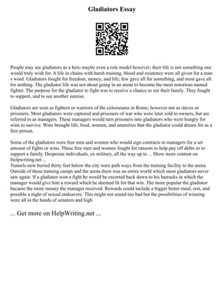 Gladiators Essay
People may see gladiators as a hero maybe even a role model however; their life is not something one
would truly wish for. A life in chains with harsh training, blood and existence were all given for a man
s word. Gladiators fought for freedom, money, and life; few gave all for something, and most gave all
for nothing. The gladiator life was not about going in an arena to become the most notorious named
fighter. The purpose for the gladiator to fight was to receive a chance to see their family. They fought
to support, and to see another sunrise.
Gladiators are seen as fighters or warriors of the colosseums in Rome; however not as slaves or
prisoners. Most gladiators were captured and prisoners of war who were later sold to owners, but are
referred to as managers. These managers would turn prisoners into gladiators who were hungry for
wins to survive. Wins brought life, food, women, and amenities that the gladiator could dream for as a
free person.
Some of the gladiators were free men and women who would sign contracts to managers for a set
amount of fights or wins. These free men and women fought for ransom to help pay off debts or to
support a family. Desperate individuals, ex military, all the way up to ... Show more content on
Helpwriting.net ...
Tunnels now buried thirty feet below the city were path ways from the training facility to the arena.
Outside of these training camps and the arena there was an entire world which most gladiators never
saw again. If a gladiator won a fight he would be escorted back down to his barracks in which the
manager would give him a reward which he deemed fit for that win. The more popular the gladiator
became the more money the manager received. Rewards could include a bigger better meal, rest, and
possible a night of sexual endeavors. This might not sound too bad but the possibilities of winning
were all in the hands of senators and high
... Get more on HelpWriting.net ...
 