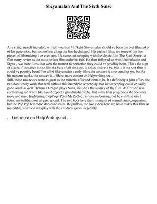 Shayamalan And The Sixth Sense
Any critic, myself included, will tell you that M. Night Shayamalan should ve been the best filmmaker
of his generation, but somewhere along the line he changed. His earliest films are some of the best
pieces of filmmaking I ve ever seen. He came out swinging with the classic film The Sixth Sense , a
film many revere as the most perfect film under his belt. He then followed up with Unbreakable and
Signs , two more films that were the nearest to perfection they could ve possibly been. That s the sign
of a great filmmaker, is the film the best of all time, no, it doesn t have to be, but is it the best film it
could ve possibly been? For all of Shayamalan s early films the answers is a resounding yes, but for
his modern works, the answer is ... Show more content on Helpwriting.net ...
Still, these two actors were as great as the material afforded them to be. It s definitely a joint effort, the
two don t really work that well without this incredible screenplay, but the screenplay could ve easily
gone south as well. Deanna Dunagan plays Nana, and she s the scariest of the film. At first she was
comforting and warm like you d expect a grandmother to be, but as the film progresses she becomes
more and more frightening. Pop Pop (Peter McRobbie), is less welcoming, but he s still the one I
found myself the most at ease around. The two both have their moments of warmth and compassion,
but the Pop Pop felt more stable and calm. Regardless, the two elders here are what makes this film so
incredible, and their interplay with the children works incredibly
... Get more on HelpWriting.net ...
 