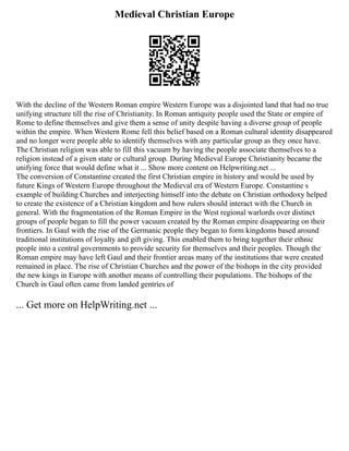 Medieval Christian Europe
With the decline of the Western Roman empire Western Europe was a disjointed land that had no true
unifying structure till the rise of Christianity. In Roman antiquity people used the State or empire of
Rome to define themselves and give them a sense of unity despite having a diverse group of people
within the empire. When Western Rome fell this belief based on a Roman cultural identity disappeared
and no longer were people able to identify themselves with any particular group as they once have.
The Christian religion was able to fill this vacuum by having the people associate themselves to a
religion instead of a given state or cultural group. During Medieval Europe Christianity became the
unifying force that would define what it ... Show more content on Helpwriting.net ...
The conversion of Constantine created the first Christian empire in history and would be used by
future Kings of Western Europe throughout the Medieval era of Western Europe. Constantine s
example of building Churches and interjecting himself into the debate on Christian orthodoxy helped
to create the existence of a Christian kingdom and how rulers should interact with the Church in
general. With the fragmentation of the Roman Empire in the West regional warlords over distinct
groups of people began to fill the power vacuum created by the Roman empire disappearing on their
frontiers. In Gaul with the rise of the Germanic people they began to form kingdoms based around
traditional institutions of loyalty and gift giving. This enabled them to bring together their ethnic
people into a central governments to provide security for themselves and their peoples. Though the
Roman empire may have left Gaul and their frontier areas many of the institutions that were created
remained in place. The rise of Christian Churches and the power of the bishops in the city provided
the new kings in Europe with another means of controlling their populations. The bishops of the
Church in Gaul often came from landed gentries of
... Get more on HelpWriting.net ...
 