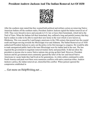 President Andrew Jackson And The Indian Removal Act Of 1830
After the southern state stated that they wanted both political and military action on removing Native
American Indians off the southern states, President Andrew Jackson signed the Indian removal act of
1830. They were forced to move and concede to U.S. law or leave their homelands, which led to the
Trail of Tears. When the Indians left their homeland, they suffered a long and painful journey that they
had to endure in order to be able to reach their new home in the west which is now known as,
Oklahoma. This was caused by Land hungry americans in the 19th century that poured into the coastal
south and began moving towards the Mississippi river and Alabama. The Indian Removal act of 1830
authorized President Jackson to carry out the policy in his first message to congress. He would be able
to trade unorganized public land in the trans Mississippi west for indian land in the east. The law
required the government to negotiate removal treaties fairly and peacefully: It did not allow the
president or anyone else to coerce Native nations into giving up their land. However, President
Jackson and his government most commonly ignored the letter of the law and forced Native
Americans to vacate lands they had lived on for generations. As white settlers continued to settle
North America and push west there were numerous conflicts with native american tribes. Andrew
Jackson s policy, the indian removal act, intensified this conflict. When jackson ignored the
compromise established in
... Get more on HelpWriting.net ...
 