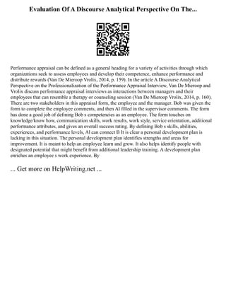 Evaluation Of A Discourse Analytical Perspective On The...
Performance appraisal can be defined as a general heading for a variety of activities through which
organizations seek to assess employees and develop their competence, enhance performance and
distribute rewards (Van De Mieroop Vrolix, 2014, p. 159). In the article A Discourse Analytical
Perspective on the Professionalization of the Performance Appraisal Interview, Van De Mieroop and
Vrolix discuss performance appraisal interviews as interactions between managers and their
employees that can resemble a therapy or counseling session (Van De Mieroop Vrolix, 2014, p. 160).
There are two stakeholders in this appraisal form, the employee and the manager. Bob was given the
form to complete the employee comments, and then Al filled in the supervisor comments. The form
has done a good job of defining Bob s competencies as an employee. The form touches on
knowledge/know how, communication skills, work results, work style, service orientation, additional
performance attributes, and gives an overall success rating. By defining Bob s skills, abilities,
experiences, and performance levels, Al can connect B It is clear a personal development plan is
lacking in this situation. The personal development plan identifies strengths and areas for
improvement. It is meant to help an employee learn and grow. It also helps identify people with
designated potential that might benefit from additional leadership training. A development plan
enriches an employee s work experience. By
... Get more on HelpWriting.net ...
 