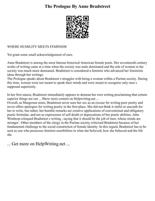 The Prologue By Anne Bradstreet
WHERE HUMILITY MEETS FEMINISM
Yet grant some small acknowledgement of ours.
Anne Bradstreet is among the most famous historical American female poets. Her seventeenth century
works of writing came at a time when the society was male dominated and the role of women in the
society was much more demeaned. Bradstreet is considered a feminist who advanced her feministic
ideas through her writings.
The Prologue speaks about Bradstreet s struggles with being a woman within a Puritan society. During
this time, women were not meant to speak their minds and were meant to recognise only men s
supposed superiority.
In her first stanza, Bradstreet immediately appears to demean her own writing proclaiming that certain
superior things are out ... Show more content on Helpwriting.net ...
Overall, as Margerum notes, Bradstreet never uses her sex as an excuse for writing poor poetry and
never offers apologies for writing poetry in the first place. She did not think it sinful or uncouth for
her to write, but rather, her humble remarks are creative applications of conventional and obligatory
poetic formulae, and not as expressions of self doubt or deprecations of her poetic abilities. John
Winthrop critiqued Bradstreet s writing , saying that it should be the job of men, whose minds are
stronger . Other members of the clergy in the Puritan society criticised Bradstreet because of her
fundamental challenge to the social constriction of female identity. In this regard, Bradstreet has to be
seen as one who possesses feminist sensibilities in what she believed, how she behaved and the life
she
... Get more on HelpWriting.net ...
 