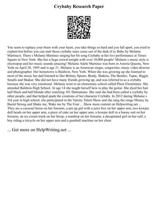 Crybaby Research Paper
You seem to replace your brain with your heart, you take things so hard and you fall apart, you tried to
explain but before you can start those crybaby tears come out of the dark (Cry Baby by Melanie
Martinez). There s Melanie Martinez singing her hit song Crybaby at her live performance at Times
Square in New York. She has a huge crowd tonight with over 10,000 people! Melanie s music style is
electropop and her music sounds amazing! Melanie Adele Martinez was born in Astoria Queens, New
York on April 28, 1995 and is age 21. Melanie is an American singer, songwriter, music video director
and photographer. Her hometown is Baldwin, New York. When she was growing up she listened to
most of the music her dad listened to like Britney Spears, Brady, Shakira, The Beatles, Tupac, Biggie
Smalls and Shakur. She did not have many friends growing up, and was referred to as a crybaby
because she was very emotional. Melanie went to an elementary school called Plaze Elementary. She
attended Baldwin High School. At age 14 she taught herself how to play the guitar. She dyed her hair
half black and half blonde after watching 101 Dalmatians. She said she had been called a crybaby by
other people, and that helped spark the creations of her character Crybaby. In 2012 during Melanie s
3rd year in high school, she participated in the Varsity Talent Show and she sang the songs Money by
Barret Strong and Shake me, Wake me by The Four ... Show more content on Helpwriting.net ...
They are a carousel horse on her forearm, a pin up girl with a juice box on her upper arm, two kewpie
doll heads on her upper arm, a piece of cake on her upper arm, a kewpie doll in a bunny suit on her
forearm, an ice cream truck on her bicep, a teardrop on her forearm, a decapitated girl on her calf, a
boy riding a tricycle on her upper arm and a gumball machine on her chest
... Get more on HelpWriting.net ...
 