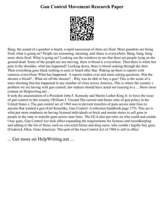 Gun Control Movement Research Paper
Bang, the sound of a gunshot is heard, a rapid succession of shots are fired. More gunshots are being
fired, what is going on? People are screaming, shouting, and chaos is everywhere. Bang, bang, bang
more shots fired. What is going on? Looking out the windows to see that there are people lying on the
ground dead. Some of the people are not moving, there is blood is everywhere. Then there is white hot
pain in the shoulder, what has happened? Looking down, there is blood soaking through the shirt.
Then everything goes black nothing is seen or heard after that. Waking up there is reports with
cameras everywhere What has happened . A reports rushes over and starts asking questions, Was the
shooter a friend? , What set off the shooter? , Why was he able to buy a gun? This is the scene of a
mass shooting that has happened in any number of cities across America. This is where the country s
problem we are having with gun control, law makers should have acted not reacting to a ... Show more
content on Helpwriting.net ...
It took the assassination of a President John F. Kennedy and Martin Luther King Jr. to force the issue
of gun control in this country (William J. Vizzard The current and future state of gun policy in the
United States ). The gun control act of 1968 was to prevent transfers of guns across state lines to
anyone that wanted a gun (Earl Kruschke, Gun Control: A reference handbook page 175). This act is
what put more emphasis on having licensed individuals or brick and mortar stores to sell guns to
people in the state or transfer guns across state lines. The GCA also put rules on who could and couldn
t buy guns, Gun Control Act took effect expanding the requirements for licenses and recordkeeping
and adding to the list of those, such as convicted felons and drug users, who couldn t legally buy guns.
(Frederick Allen, Guns America). This part of the Gun Control Act of 1968 is still in effect
... Get more on HelpWriting.net ...
 