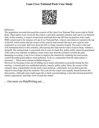 Lane Cove National Park Case Study
Reflection
The negotiation executed discussed the scenario of the Lane Cove National Park access road in North
Ryde. Three parties were involved; the council, a privately operated cemetery and Lane Cove National
Park. In this scenario, a council owned local road lead down the hill from its junction with a main
RMS owned road to the entrance of Lane Cove National Park. A heavy real station is located at the top
of the hill, which means that the section of the council road towards the top is now used by train
commuters as a car park. Half way down the hill is a large cemetery located. The road is wide and
well maintained down to this cemetery, after passing the road narrows and is in poor shape, without a
footpath. The national park is concerned, that in case of a bush fire, public safety cannot be guaranteed
if the road is not widened; in addition, storm water runs from the cemetery towards the park,
damaging its ecology. Lane Cove is keen to improve the situation by widening the road section,
control the parking and address water pollution. To do so, cooperation from the other parties is
necessary. ... Show more content on Helpwriting.net ...
However, by focusing on the aim of finding out as much information as possible during the first
meeting , a mutual goal was established quickly, namely: public safety. Since the owners of the
cemetery deny responsibility for the storm water pollution, a third party was invited to provide
objective knowledge about the situation. The costs for this expert were equally shared between the
three parties. Although some might argue this is fairly accommodating, it provides factual ground for
further negotiations, and helps work towards the shared
... Get more on HelpWriting.net ...
 