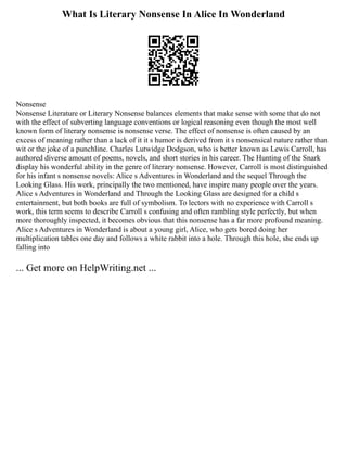 What Is Literary Nonsense In Alice In Wonderland
Nonsense
Nonsense Literature or Literary Nonsense balances elements that make sense with some that do not
with the effect of subverting language conventions or logical reasoning even though the most well
known form of literary nonsense is nonsense verse. The effect of nonsense is often caused by an
excess of meaning rather than a lack of it it s humor is derived from it s nonsensical nature rather than
wit or the joke of a punchline. Charles Lutwidge Dodgson, who is better known as Lewis Carroll, has
authored diverse amount of poems, novels, and short stories in his career. The Hunting of the Snark
display his wonderful ability in the genre of literary nonsense. However, Carroll is most distinguished
for his infant s nonsense novels: Alice s Adventures in Wonderland and the sequel Through the
Looking Glass. His work, principally the two mentioned, have inspire many people over the years.
Alice s Adventures in Wonderland and Through the Looking Glass are designed for a child s
entertainment, but both books are full of symbolism. To lectors with no experience with Carroll s
work, this term seems to describe Carroll s confusing and often rambling style perfectly, but when
more thoroughly inspected, it becomes obvious that this nonsense has a far more profound meaning.
Alice s Adventures in Wonderland is about a young girl, Alice, who gets bored doing her
multiplication tables one day and follows a white rabbit into a hole. Through this hole, she ends up
falling into
... Get more on HelpWriting.net ...
 