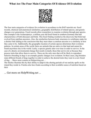 What Are The Four Main Categories Of Evidence Of Evolution
The four main categories of evidence for evolution in accordance to the BAT tutorials are: fossil
records, chemical and anatomical similarities, geographic distribution of related species, and genetic
changes over generations. Fossil records allow researchers to examine evolution through past species.
One example is the Archaeopteryx, a million year old fossil found in southern Germany that had
characteristics of both dinosaurs and birds. This fossil finding resulted as the discovery that birds had
evolved from reptilian ancestors. Also, the similarities between body structures in vertebrates make for
a distinct link leading to the conclusion that they must share a common ancestor or a similarity in how
they came to be. Additionally, the geographic location of certain species determines their evolution
patterns. In certain areas of the world, there are animals that are native to that land and cannot be
found anywhere else in the world. Lastly, a species genetic alter over time in order to survive. In the
case of a drastic environmental change that results in death, those that survive do so because they
possess traits that allow them to survive. These are the only ones that will be likely to reproduce.
Selective breeding in dogs is an example genetic changes over evolution. In these cases, dog breeders
mate different breeds of dogs together in order to achieve the desired traits they want in a new breed
of dog. ... Show more content on Helpwriting.net ...
The finches illustrate this by their ability to adapt to the altering periods of wet and dry spells on the
island they reside in. Finches also have beaks according to their available source of nutrition based on
their
... Get more on HelpWriting.net ...
 