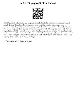 A Brief Biography Of Glenn Holland
In 1965, professional musician and composer, Glenn Holland takes up a position teaching music at
John F. Kennedy High School in an attempt to enjoy more free time for composing a piece of
orchestral music. Soon after he starts his new career, Holland discovers that he will have less free time
than he had imagined. He also discovers that teaching a class full of teenagers is much harder than he
originally thought. He eventually wins over the class by using rock and roll as a way to make classical
music more accessible to his students. When his wife Iris becomes pregnant, he uses the money he had
saved for producing his orchestra to buy a house for his family. Once school resumes and his son Cole
is born, Holland is drafted into being in charge
... Get more on HelpWriting.net ...
 