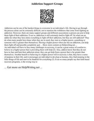 Addiction Support Groups
Addiction can be one of the hardest things to overcome in an individual s life. Having to go through
the process alone can be extremely difficult, not to mention the withdraws that come from fighting an
addiction. However, there are many support groups and different associations a person can join to help
them fight of their addiction. Even so, addiction is still extremely hard to fight off. So what can an
addict do when they have done everything to fight off their addiction, but they are still addicted? They
do what many people have done when they are in need, they turn to a higher power, something or
someone who is greater than themselves. Having a higher power when one has an addiction, can help
them fight off and possible completely quit ... Show more content on Helpwriting.net ...
An individual will have to face many challenges in recovery, it can be a great source of comfort to
believe in a higher power that is providing them with help (2). Also, addicts know that they do not
have to face and beat their addiction alone, they can get help from a power that is far greater than
themselves. Another benefit to believing in a higher power will in recovery is that, they have a sense
of purpose in their life, and it encourages an individual to develop as humans, they find meaning in the
little things of life and start to be thankful for everything (2). Even so many people say that faith based
recovery programs, is the wrong way to
... Get more on HelpWriting.net ...
 