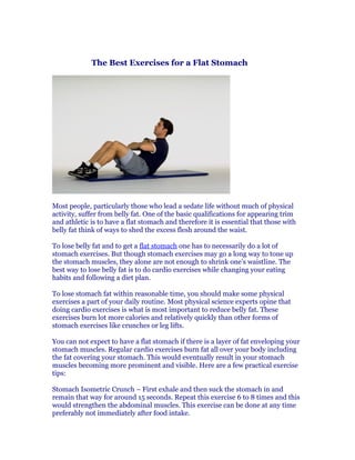 The Best Exercises for a Flat Stomach




Most people, particularly those who lead a sedate life without much of physical
activity, suffer from belly fat. One of the basic qualifications for appearing trim
and athletic is to have a flat stomach and therefore it is essential that those with
belly fat think of ways to shed the excess flesh around the waist.

To lose belly fat and to get a flat stomach one has to necessarily do a lot of
stomach exercises. But though stomach exercises may go a long way to tone up
the stomach muscles, they alone are not enough to shrink one’s waistline. The
best way to lose belly fat is to do cardio exercises while changing your eating
habits and following a diet plan.

To lose stomach fat within reasonable time, you should make some physical
exercises a part of your daily routine. Most physical science experts opine that
doing cardio exercises is what is most important to reduce belly fat. These
exercises burn lot more calories and relatively quickly than other forms of
stomach exercises like crunches or leg lifts.

You can not expect to have a flat stomach if there is a layer of fat enveloping your
stomach muscles. Regular cardio exercises burn fat all over your body including
the fat covering your stomach. This would eventually result in your stomach
muscles becoming more prominent and visible. Here are a few practical exercise
tips:

Stomach Isometric Crunch – First exhale and then suck the stomach in and
remain that way for around 15 seconds. Repeat this exercise 6 to 8 times and this
would strengthen the abdominal muscles. This exercise can be done at any time
preferably not immediately after food intake.
 