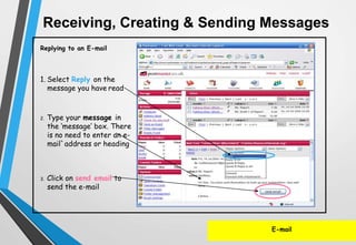 E-mail
Replying to an E-mail
1. Select Reply on the
message you have read
2. Type your message in
the ‘message’ box. There
is no need to enter an e-
mail`address or heading
3. Click on send email to
send the e-mail
Receiving, Creating & Sending Messages
 