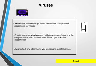 E-mail
•Viruses can spread through e-mail attachments. Always check
attachments for viruses
•Opening unknown attachments could cause serious damage to the
computer and spread viruses further. Never open unknown
attachments!
•Always check any attachments you are going to send for viruses.
Viruses
 