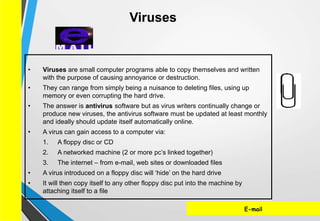 E-mail
• Viruses are small computer programs able to copy themselves and written
with the purpose of causing annoyance or destruction.
• They can range from simply being a nuisance to deleting files, using up
memory or even corrupting the hard drive.
• The answer is antivirus software but as virus writers continually change or
produce new viruses, the antivirus software must be updated at least monthly
and ideally should update itself automatically online.
• A virus can gain access to a computer via:
1. A floppy disc or CD
2. A networked machine (2 or more pc’s linked together)
3. The internet – from e-mail, web sites or downloaded files
• A virus introduced on a floppy disc will ‘hide’ on the hard drive
• It will then copy itself to any other floppy disc put into the machine by
attaching itself to a file
Viruses
 