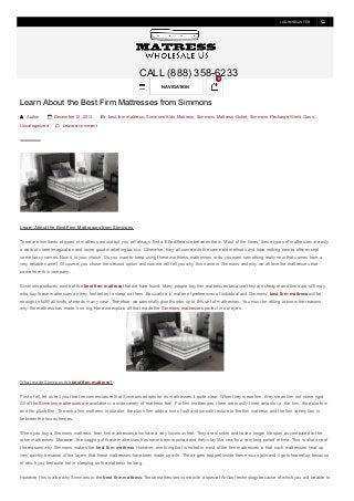 LOGIN/REGISTER

CALL (888) 358-6233
0

NAVIGATION

Learn About the Best Firm Mattresses from Simmons
 Author

 December 12, 2013

Uncategorized

 best firm mattress , Simmons Kids Mattress , Simmons Mattress Outlet , Simmons Recharge World Class ,

 Leave a comment

Learn About the Best Firm Mattresses from Simmons
There are hundreds of types of mattress around but you will always find a little difference between them. Most of the times, these types of mattresses are only
a work of sheer imagination and some good marketing tactics. Otherwise, they all come with the same old methods and have nothing new to offer except
some fancy names. Now it is your choice. Do you want to keep using these worthless mattresses or do you want something really new that comes from a
very reliable name? Of course, you chose the second option and now we will tell you why this name is Simmons and why we all love the mattresses that
come from this company.
Simmons produces some of the best firm mattress that we have found. Many people buy firm mattresses because they are cheaper and there are still may
who buy these mattresses as they feel better to sleep on them. Basically it is matter of preferences of individual and Simmons’ best firm mattress will be
enough to fulfill all kinds of needs in any case. Therefore, we personally give thumbs up to this set of mattresses. You must be willing to know the reasons
why the mattress has made it so big. Here we explain all that made the Simmons mattresses perfect in our eyes.

What made Simmons the best firm mattress?
First of all, let us tell you that the nomenclature that Simmons adopts for its mattresses it quite clear. When they mean firm, they mean firm not stone rigid.
All of the Simmons mattresses are available in a wide variety of ‘mattress feel’. For firm mattresses, there are mostly three variants i.e. the firm, the extra firm
and the plush firm. The extra firm mattress is sturdier, the plush firm adds a hint of soft and smooth texture to the firm mattress and the firm variety lies in
between the two extremes.
When you buy a Simmons mattress, their firm mattresses also have a very luxurious feel. They are sturdier and have a longer life span as compared to the
other mattresses. Moreover, the sagging of these mattresses has never been reported and they stay like new for a very long period of time. This is also one of
the reasons why Simmons makes the best firm mattress. However, one thing that is noted in most of the firm mattresses is that such mattresses heat up
very quickly because of the layers that these mattresses have been made up with. The air gets trapped inside these micro jails and it gets heated up because
of which you feel quite hot in sleeping on the mattress for long.
However, this is also why Simmons is the best firm mattress. These mattresses come with a special AirCool technology because of which you will be able to

 