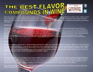www.gourmetrecipe.com
There are only a few flavors your tongue is actually capable of tasting in wine, yet the overall impression of a wine in your mouth is much
more complex than the four simple flavors of salty, sweet, bitter, and sour. This is because of the involvement of your nose and other
aspects of wine that add to the overall mouthfeel. It is the interaction of these flavors, aromas, and sensations that build the overall taste
of the wine.
Sweetness
Grapes are a fruit and as such they contain large amounts of various sugars. It is these sugars that yeast break down and turn into
alcohol. Depending on the grape and the yeast, a number of sugars are left behind in the finished wine and will be quickly detected by
your tongue since the sweet receptors are right on the tip. The perception of sweetness will be greatly influenced by the other flavors in
the wine. If the only part of your tongue being stimulated is the sweet receptor, then even a wine with low sugar content will taste sweet.
While the best strate red wine with much higher sugar levels but also with some acidity and tannins will taste less sweet. Also,
temperature can affect the perception of sweetness. A wine served cold from the refrigerator will be perceived as less sweet than a
warmer one.
Alcohol
Alcohol is created as a byproduct of yeast extracting energy from sugar in an environment devoid of oxygen. While your tongue does not
have any specific receptors to taste alcohol, it does have a very pronounced effect on the mouth. Alcohol causes blood vessels to dilate
and can increase the intensity of all the other flavors in the wine. And after a few samples it can also degrade your ability to taste, both
due to its effect on the taste buds and on your mental strength. Wine without alcohol is almost always overly sweet, as one of the most
important impacts it makes (aside from euphoria) is to balance sugars.
Oak
The last major flavor is not naturally found in wine or grapes. But as many wines spend some time aging in oak barrels they extract the
flavors from these casks. Depending on the length of time spent in oak and the acidity of the wine, which increases its ability to extract
oils from the wood, the oak characteristics can vary wildly. Most often oak is perceived as rich vanilla, spice, toffee, caramel, or even
buttery flavors. Too long and harsher elements can be extracted that are perceived as menthol, cleanser, or solvent.
While there are other flavors that affect wine to lesser degrees, the above list represents those that you should get familiar with before
trying to analyze wine for less important aspects.
 