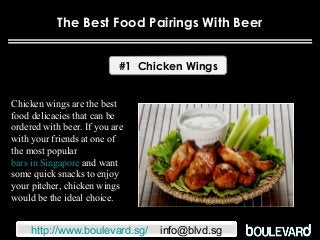The Best Food Pairings With Beer
#1 Chicken Wings
Chicken wings are the best
food delicacies that can be
ordered with beer. If you are
with your friends at one of
the most popular
bars in Singapore and want
some quick snacks to enjoy
your pitcher, chicken wings
would be the ideal choice.
http://www.boulevard.sg/ info@blvd.sg
 