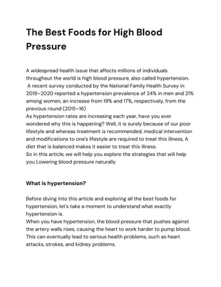 The Best Foods for High Blood
Pressure
A widespread health issue that affects millions of individuals
throughout the world is high blood pressure, also called hypertension.
A recent survey conducted by the National Family Health Survey in
2019–2020 reported a hypertension prevalence of 24% in men and 21%
among women, an increase from 19% and 17%, respectively, from the
previous round (2015–16)
As hypertension rates are increasing each year, have you ever
wondered why this is happening? Well, it is surely because of our poor
lifestyle and whereas treatment is recommended, medical intervention
and modifications to one's lifestyle are required to treat this illness, A
diet that is balanced makes it easier to treat this illness.
So in this article, we will help you explore the strategies that will help
you Lowering blood pressure naturally
What is hypertension?
Before diving into this article and exploring all the best foods for
hypertension, let's take a moment to understand what exactly
hypertension is.
When you have hypertension, the blood pressure that pushes against
the artery walls rises, causing the heart to work harder to pump blood.
This can eventually lead to serious health problems, such as heart
attacks, strokes, and kidney problems.
 