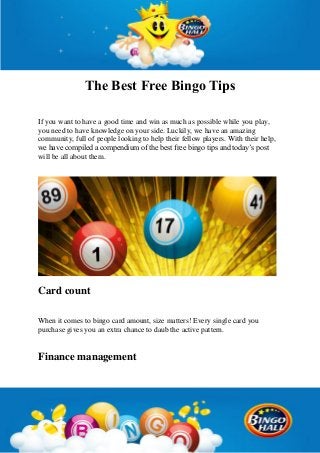 The Best Free Bingo Tips
If you want to have a good time and win as much as possible while you play,
you need to have knowledge on your side. Luckily, we have an amazing
community, full of people looking to help their fellow players. With their help,
we have compiled a compendium of the best free bingo tips and today’s post
will be all about them.
Card count
When it comes to bingo card amount, size matters! Every single card you
purchase gives you an extra chance to daub the active pattern.
Finance management
 