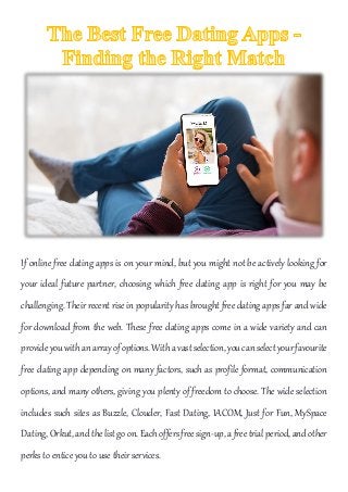 If online free dating apps is on your mind, but you might not be actively looking for
your ideal future partner, choosing which free dating app is right for you may be
challenging. Their recent rise in popularity has brought free dating apps far and wide
for download from the web. These free dating apps come in a wide variety and can
provideyouwithanarrayofoptions.Withavastselection,youcanselectyourfavourite
free dating app depending on many factors, such as profile format, communication
options, and many others, giving you plenty of freedom to choose. The wide selection
includes such sites as Buzzle, Clouder, Fast Dating, IACOM, Just for Fun, MySpace
Dating,Orkut,andthelistgoon. Eachoffersfreesign-up, a freetrialperiod, and other
perks to entice you to use their services.
 