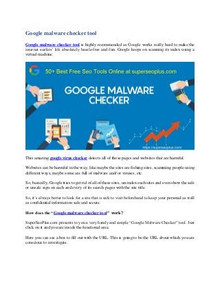 Google malware checker tool
Google malware checker tool is highly recommended as Google works really hard to make the
internet surfers’ life absolutely hassle-free and fun. Google keeps on scanning its index using a
virtual machine.
This amazing google virus checker detects all of those pages and websites that are harmful.
Websites can be harmful in the way, like maybe the sites are fishing sites, scamming people using
different ways, maybe some are full of malware and/ or viruses, etc.
So, basically, Google tries to get rid of all of these sites, un-index such sites and even show the safe
or unsafe sign on each and every of its search pages with the site title.
So, it’s always better to look for a site that is safe to visit beforehand to keep your personal as well
as confidential information safe and secure.
How does the “Google malware checker tool” work?
SuperSeoPlus.com presents to you a very handy and simple “Google Malware Checker” tool. Just
click on it and you are inside the functional area.
Here you can see a box to fill out with the URL. This is going to be the URL about which you are
conscious to investigate.
 
