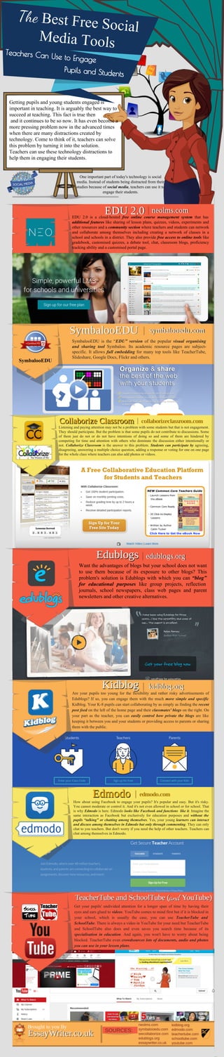 Edmodo
Kidblog
Edublogs
Collaborize Classroom
SymbalooEDU
SymbalooEDU
EDU 2.0 neolms.com|
symbalooedu.com|
collaborizeclassroom.com|
edublogs.org|
kidblog.org|
TeacherTube and SchoolTube (and YouTube)
edmodo.com|
EssayWriter.co.uk
Brought to you By
|
Get your pupils' undivided attention for a longer span of time by having their
eyes and ears glued to videos. YouTube comes to mind first but if it is blocked in
your school, which is usually the case, you can use TeacherTube and
SchoolTube. There is always a video in YouTube for your need but TeacherTube
and SchoolTube also does and even saves you search time because of its
specialisation in education. And again, you won't have to worry about being
blocked. TeacherTube even crowdsources lots of documents, audio and photos
you can use in your lesson plans.
Want the advantages of blogs but your school does not want
to use them because of its exposure to other blogs? This
problem's solution is Edublogs with which you can “blog”
for educational purposes like group projects, reflection
journals, school newspapers, class web pages and parent
newsletters and other creative alternatives.
Listening and paying attention may not be a problem with some students but that is not engagement.
They should participate. But the problem is that some pupils do not contribute to discussions. Some
of them just do not or do not have intentions of doing so and some of them are hindered by
competing for time and attention with others who dominate the discussion either intentionally or
not. Collaborize Classroom is the answer to this problem. Students can participate by agreeing,
disagreeing, answering a multiple choice question, adding a response or voting for one on one page
for the whole class where teachers can also add photos or videos.
One important part of today's technology is social
media. Instead of students being distracted from their
studies because of social media, teachers can use it to
engage their students.
Teachers Can Use to Engage
The Best Free Social
Media Tools
Pupils and Students
Getting pupils and young students engaged is
important in teaching. It is arguably the best way to
succeed at teaching. This fact is true then
and it continues to be so now. It has even become a
more pressing problem now in the advanced times
when there are many distractions created by
technology. Come to think of it, teachers can solve
this problem by turning it into the solution.
Teachers can use these technology distractions to
help them in engaging their students.
EDU 2.0 is a cloud-hosted free online course management system that has
additional features like sharing of lesson plans, quizzes, videos, experiments and
other resources and a community section where teachers and students can network
and collaborate among themselves including creating a network of classes in a
school and schools in a district. They also provide free access to online tools like
gradebook, customised quizzes, a debate tool, chat, classroom blogs, proficiency
tracking ability and a customised portal page.
SymbalooEDU is the “EDU” version of the popular visual organising
and sharing tool Symbaloo. Its academic resource pages are subject-
specific. It allows full embedding for many top tools like TeacherTube,
Slideshare, Google Docs, Flickr and others.
Are your pupils too young for the flexibility and rather risky advertisements of
Edublogs? If so, you can engage them with the much more simple and specific
Kidblog. Your K-8 pupils can start collaborating by as simply as finding the recent
post feed on the left of the home page and their classmates' blogs on the right. On
your part as the teacher, you can easily control how private the blogs are like
keeping it between you and your students or providing access to parents or sharing
them with the public.
How about using Facebook to engage your pupils? It's popular and easy. But it's risky.
You cannot moderate or control it. And it's not even allowed in school or for school. That
is why Edmodo is here. Edmodo looks like Facebook and functions like it. Imagine the
same interaction as Facebook but exclusively for education purposes and without the
pupils “talking” or chatting among themselves. Yes, your young learners can interact
and discuss among themselves in Edmodo but only through commenting. They can only
chat to you teachers. But don't worry if you need the help of other teachers. Teachers can
chat among themselves in Edmodo.
 