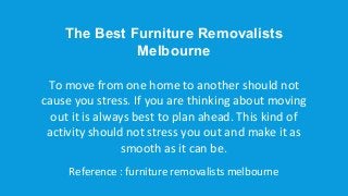The Best Furniture Removalists
Melbourne
To move from one home to another should not
cause you stress. If you are thinking about moving
out it is always best to plan ahead. This kind of
activity should not stress you out and make it as
smooth as it can be.
Reference : furniture removalists melbourne
 