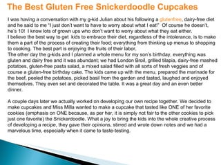 The Best Gluten Free Snickerdoodle Cupcakes I was having a conversation with my g-kid Julian about his following a  glutenfree , dairy-free diet and he said to me “I just don’t want to have to worry about what I eat!”  Of course he doesn’t, he’s 10!  I know lots of grown ups who don’t want to worry about what they eat either. I believe the best way to get  kids to embrace their diet, regardless of the intolerance, is to make them a part of the process of creating their food; everything from thinking up menus to shopping to cooking. The best part is enjoying the fruits of their labor. The other day the g-kids and I planned a whole menu for my son’s birthday, everything was gluten and dairy free and it was abundant; we had London Broil, grilled tilapia, dairy-free mashed potatoes, gluten-free pasta salad, a mixed salad filled with all sorts of fresh veggies and of course a gluten-free birthday cake. The kids came up with the menu, prepared the marinade for the beef, peeled the potatoes, picked basil from the garden and tasted, laughed and enjoyed themselves. They even set and decorated the table. It was a great day and an even better dinner. A couple days later we actually worked on developing our own recipe together. We decided to make cupcakes and Miss Milla wanted to make a cupcake that tasted like ONE of her favorite cookies (emphasis on ONE because, as per her, it is simply not fair to the other cookies to pick just one favorite) the Snickerdoodle. What a joy to bring the kids into the whole creative process of developing a recipe, they gave their opinions, stirred and wrote down notes and we had a marvelous time, especially when it came to taste-testing. 