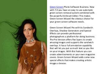 Green Screen Photo Software Business. Now
with 7.0 you have an easy to use automatic
green screen removal system combined with
the powerful Airbrush Editor. This makes
Green Screen Wizard the obvious choice for
your green screen software needs.
Green Screen Wizard Pro with its Sandwich
Overlays, Shadow Generators and Special
Effects can provide professional
photographers a platform for doing business.
The Pro Version offers five layers to create
amazing images and supports the sandwich
overlays. It has a full annotation capability
that will let you put as much text as you like
on your images. With this feature you can
create advertisements or your own magazine
covers. Green Screen Wizard adds some new
special effects that makes creating artistic
images a breeze.
 