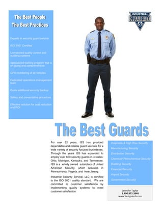 Experts in security guard service

ISO 9001 Certified

Unmatched quality control and
auditing systems

Specialized training program that is
on-going and comprehensive

GPS monitoring of all vehicles

Dedicated operations management
team

Quick additional security backup

Safety and preventative procedure

Effective solution for cost reduction
and ROI




                                    For over 62 years, ISS has provided             Corporate & High Rise Security
                                    dependable and reliable guard services for a
                                                                                    Manufacturing Security
                                    wide variety of security focused businesses.
                                    Through the years ISS has expanded to           Distribution Security
                                    employ over 600 security guards in 4 states:
                                                                                    Chemical/ Petrochemical Security
                                    Ohio, Michigan, Kentucky, and Tennessee.
                                    ISS is a wholly owned subsidiary of United      Distilling Security
                                    American Security, which operates in
                                                                                    Financial Security
                                    Pennsylvania, Virginia, and New Jersey.
                                                                                    Airport Security
                                    Industrial Security Service, LLC is certified
                                    to the ISO 9001 quality standard. We are        Government Security
                                    committed to customer satisfaction by
                                    implementing quality systems to meet
                                    customer satisfaction.                                   Jennifer Taylor
                                                                                             1.800.873.3948
                                                                                           www.bestguards.com
 