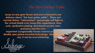 Jump on any gear forum and you’re bound to see
debates about “the best guitar cable”. There are
myriad claims, “information” and people will fight to
the virtual death over issues like capacitance, tone
suck, conductive plating, directional current, tone,
presence and the ever
important cryogenically frozen reverse oxidized
double spec phase inverted technology! Needless to
say, it can be overwhelming.
 