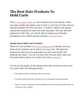 The Best Hair Products To
Hold Curls
The best hair products to hold curls are a massive hit in the market. There
are many people who always love to have a curly hair but they are not
naturally blessed with the curly hair. In order to satisfy such people,
various hair products to hold curls were launched. With the best hair
products to hold curls, you will be able to change your hairstyle
according to your outfits and the occasion. Check our website.
Quality Steam Roller Hair Products
There are vast numbers of curly hair styling products available, but only
some of the products will be best to curl your hair. The best hair
products to hold curls will guarantee you with more stylish and
amazing hair styles. You can curl your hair through many ways and
the most famous option is to make use of the steam rollers.
To find out the quality of the stream roller hair products to hold curls,
you must check the following points:
 The amount of time it holds the curls in your hair.
 You must look for the type of steam it uses to moisturize and curlyour hair.
 Then, you must concentrate on the evaporation rate that the steam roller allows on
your hair to get it curled.
 