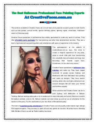 The Best Halloween Professional Face Painting Experts
At CreativeFaces.com.au
===:::===
The services available at Creative Faces are a must-have at any special occasion great or small. Events
such as kids parties, annual events, special birthday parties, opening nights, showcases, Halloween
event or Christmas party.
Creative Faces specializes in professional face artistry guaranteed to make any event a success. They
offer affordable party packages For face painting and other kids entertainment services. They are a
team of professional face painting artists and entertainers with years of experience in the industry.
The spokesperson at the website of
creativefaces.com.au says, “We strive to
create a magical experience for any party,
great or small. Little girls love transforming
into a butterfly fairy princesses and boys love
becoming their favorite super hero.
Sometimes, it's the other way around.”
Creative Faces specializes in halloween face
painting and make up. They have helped
hundreds of people across Sydney and
Melbourne with their Halloween face painting
and make up designs. They have award-
winning artists who are highly skilled and can
execute designs that will leave your friends
and families amazed.
Other services that Creative Faces can do in
both Sydney and Melbourne is Balloon
Twisting. Balloon twisting adds quite a lot of excitement to every kids party and event. Kids love to watch
the balloon animals come to life. Balloon twisters can even dress up and act as an entertainer for the
duration of the party. Try the mad hatter at your next Alice in Wonderland party!
The team of superhero party entertainers at Creative Faces use only quality water-based, hypo allergic
FDA approved paints. They are easy to wash off and very gentle on the skin. All artists have a Working
With Children Check, as well as Public Liability Insurance.
 