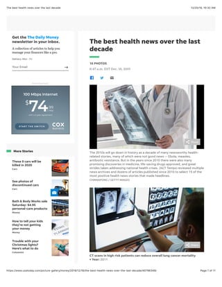 12/20/19, 10:32 AMThe best health news over the last decade
Page 1 of 11https://www.usatoday.com/picture-gallery/money/2019/12/18/the-best-health-news-over-the-last-decade/40796349/
The best health news over the last
decade
16 PHOTOS
8:47 a.m. EST Dec. 18, 2019
The 2010s will go down in history as a decade of many newsworthy health-
related stories, many of which were not good news -- Ebola, measles,
antibiotic resistance. But in the years since 2010 there were also many
promising discoveries in medicine, life-saving drugs approved, and great
strides taken addressing national health crises. 24/7 Tempo reviewed multiple
news archives and dozens of articles published since 2010 to select 15 of the
most positive health news stories that made headlines.
CHINNAPONG / GETTY IMAGES
CT scans in high risk patients can reduce overall lung cancer mortality
• Year: 2011
Get the The Daily Money
newsletter in your inbox.
A collection of articles to help you
manage your Bnances like a pro.
Delivery: Mon - Fri
Advertisement
More Stories
These 9 cars will be
killed in 2020
Cars
See photos of
discontinued cars
Cars
Bath & Body Works sale
Saturday: $4.95
personal-care products
Money
How to tell your kids
they're not getting
your money
Money
Trouble with your
Christmas lights?
Here's what to do
Columnist
Share
Share
Your Email
100 Mbps Internet
$
7499
/ mo
with a 2-year agreement
S T A R T T H E S W I T C H
 