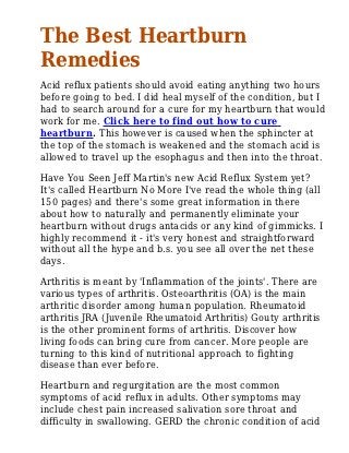 The Best Heartburn
Remedies
Acid reflux patients should avoid eating anything two hours
before going to bed. I did heal myself of the condition, but I
had to search around for a cure for my heartburn that would
work for me. Click here to find out how to cure
heartburn. This however is caused when the sphincter at
the top of the stomach is weakened and the stomach acid is
allowed to travel up the esophagus and then into the throat.
Have You Seen Jeff Martin's new Acid Reflux System yet?
It's called Heartburn No More I've read the whole thing (all
150 pages) and there's some great information in there
about how to naturally and permanently eliminate your
heartburn without drugs antacids or any kind of gimmicks. I
highly recommend it - it's very honest and straightforward
without all the hype and b.s. you see all over the net these
days.
Arthritis is meant by 'Inflammation of the joints'. There are
various types of arthritis. Osteoarthritis (OA) is the main
arthritic disorder among human population. Rheumatoid
arthritis JRA (Juvenile Rheumatoid Arthritis) Gouty arthritis
is the other prominent forms of arthritis. Discover how
living foods can bring cure from cancer. More people are
turning to this kind of nutritional approach to fighting
disease than ever before.
Heartburn and regurgitation are the most common
symptoms of acid reflux in adults. Other symptoms may
include chest pain increased salivation sore throat and
difficulty in swallowing. GERD the chronic condition of acid
 