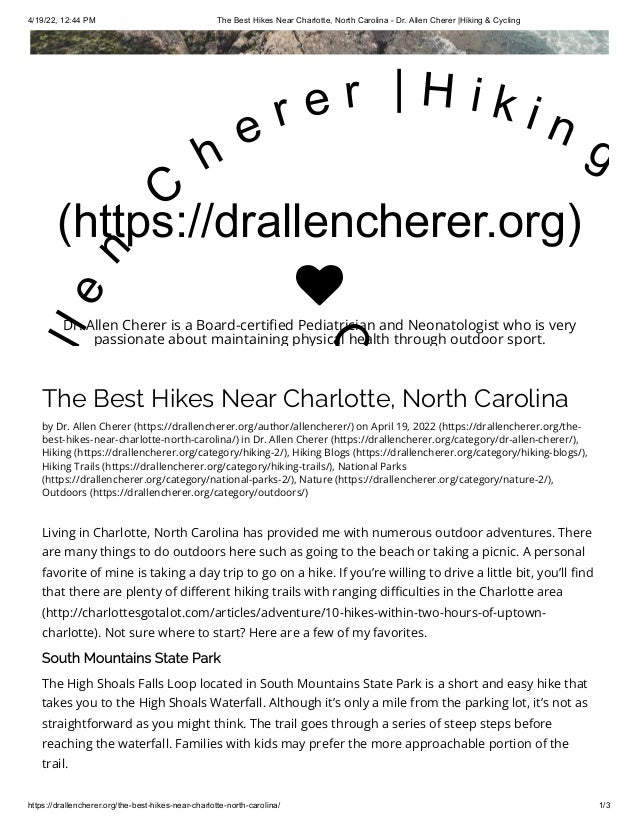 4/19/22, 12:44 PM The Best Hikes Near Charlotte, North Carolina - Dr. Allen Cherer |Hiking & Cycling
https://drallencherer.org/the-best-hikes-near-charlotte-north-carolina/ 1/3
The Best Hikes Near Charlotte, North Carolina
by Dr. Allen Cherer (https://drallencherer.org/author/allencherer/) on April 19, 2022 (https://drallencherer.org/the-
best-hikes-near-charlotte-north-carolina/) in Dr. Allen Cherer (https://drallencherer.org/category/dr-allen-cherer/),
Hiking (https://drallencherer.org/category/hiking-2/), Hiking Blogs (https://drallencherer.org/category/hiking-blogs/),
Hiking Trails (https://drallencherer.org/category/hiking-trails/), National Parks
(https://drallencherer.org/category/national-parks-2/), Nature (https://drallencherer.org/category/nature-2/),
Outdoors (https://drallencherer.org/category/outdoors/)
Living in Charlotte, North Carolina has provided me with numerous outdoor adventures. There
are many things to do outdoors here such as going to the beach or taking a picnic. A personal
favorite of mine is taking a day trip to go on a hike. If you’re willing to drive a little bit, you’ll find
that there are plenty of different hiking trails with ranging difficulties in the Charlotte area
(http://charlottesgotalot.com/articles/adventure/10-hikes-within-two-hours-of-uptown-
charlotte). Not sure where to start? Here are a few of my favorites.
South Mountains State Park
The High Shoals Falls Loop located in South Mountains State Park is a short and easy hike that
takes you to the High Shoals Waterfall. Although it’s only a mile from the parking lot, it’s not as
straightforward as you might think. The trail goes through a series of steep steps before
reaching the waterfall. Families with kids may prefer the more approachable portion of the
trail.
(https://drallencherer.org)
l
l
e
n
 
C
h
e r e r   | H i k i n g
C

Dr. Allen Cherer is a Board-certified Pediatrician and Neonatologist who is very
passionate about maintaining physical health through outdoor sport.
 