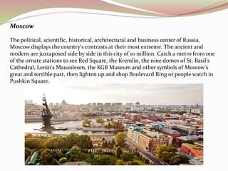 Moscow 
The political, scientific, historical, architectural and business center of Russia, 
Moscow displays the country's contrasts at their most extreme. The ancient and 
modern are juxtaposed side by side in this city of 10 million. Catch a metro from one 
of the ornate stations to see Red Square, the Kremlin, the nine domes of St. Basil's 
Cathedral, Lenin's Mausoleum, the KGB Museum and other symbols of Moscow's 
great and terrible past, then lighten up and shop Boulevard Ring or people watch in 
Pushkin Square. 
 
