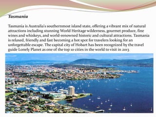 Tasmania 
Tasmania is Australia's southernmost island state, offering a vibrant mix of natural 
attractions including stunning World Heritage wilderness, gourmet produce, fine 
wines and whiskeys, and world-renowned historic and cultural attractions. Tasmania 
is relaxed, friendly and fast becoming a hot spot for travelers looking for an 
unforgettable escape. The capital city of Hobart has been recognized by the travel 
guide Lonely Planet as one of the top 10 cities in the world to visit in 2013 
 