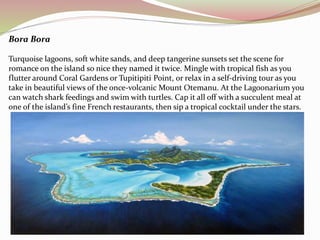Bora Bora 
Turquoise lagoons, soft white sands, and deep tangerine sunsets set the scene for 
romance on the island so nice they named it twice. Mingle with tropical fish as you 
flutter around Coral Gardens or Tupitipiti Point, or relax in a self-driving tour as you 
take in beautiful views of the once-volcanic Mount Otemanu. At the Lagoonarium you 
can watch shark feedings and swim with turtles. Cap it all off with a succulent meal at 
one of the island’s fine French restaurants, then sip a tropical cocktail under the stars. 
 