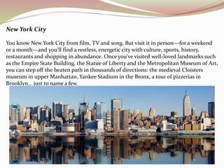 New York City 
You know New York City from film, TV and song. But visit it in person—for a weekend 
or a month—and you'll find a restless, energetic city with culture, sports, history, 
restaurants and shopping in abundance. Once you've visited well-loved landmarks such 
as the Empire State Building, the Statue of Liberty and the Metropolitan Museum of Art, 
you can step off the beaten path in thousands of directions: the medieval Cloisters 
museum in upper Manhattan, Yankee Stadium in the Bronx, a tour of pizzerias in 
Brooklyn... just to name a few. 
 