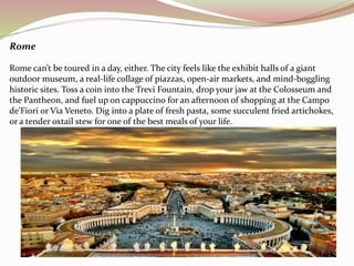 Rome 
Rome can’t be toured in a day, either. The city feels like the exhibit halls of a giant 
outdoor museum, a real-life collage of piazzas, open-air markets, and mind-boggling 
historic sites. Toss a coin into the Trevi Fountain, drop your jaw at the Colosseum and 
the Pantheon, and fuel up on cappuccino for an afternoon of shopping at the Campo 
de’Fiori or Via Veneto. Dig into a plate of fresh pasta, some succulent fried artichokes, 
or a tender oxtail stew for one of the best meals of your life. 
 