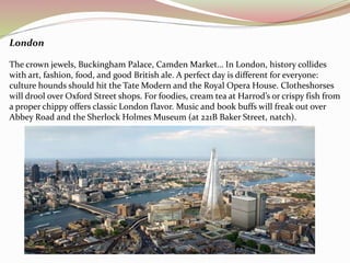 London 
The crown jewels, Buckingham Palace, Camden Market… In London, history collides 
with art, fashion, food, and good British ale. A perfect day is different for everyone: 
culture hounds should hit the Tate Modern and the Royal Opera House. Clotheshorses 
will drool over Oxford Street shops. For foodies, cream tea at Harrod’s or crispy fish from 
a proper chippy offers classic London flavor. Music and book buffs will freak out over 
Abbey Road and the Sherlock Holmes Museum (at 221B Baker Street, natch). 
 