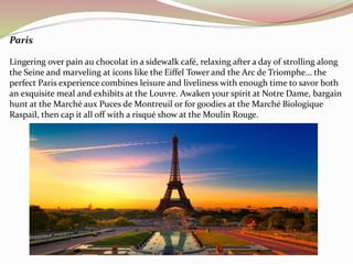 Paris 
Lingering over pain au chocolat in a sidewalk café, relaxing after a day of strolling along 
the Seine and marveling at icons like the Eiffel Tower and the Arc de Triomphe… the 
perfect Paris experience combines leisure and liveliness with enough time to savor both 
an exquisite meal and exhibits at the Louvre. Awaken your spirit at Notre Dame, bargain 
hunt at the Marché aux Puces de Montreuil or for goodies at the Marché Biologique 
Raspail, then cap it all off with a risqué show at the Moulin Rouge. 
 