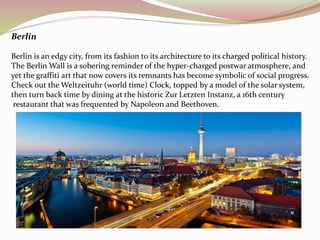 Berlin 
Berlin is an edgy city, from its fashion to its architecture to its charged political history. 
The Berlin Wall is a sobering reminder of the hyper-charged postwar atmosphere, and 
yet the graffiti art that now covers its remnants has become symbolic of social progress. 
Check out the Weltzeituhr (world time) Clock, topped by a model of the solar system, 
then turn back time by dining at the historic Zur Letzten Instanz, a 16th century 
restaurant that was frequented by Napoleon and Beethoven. 
 